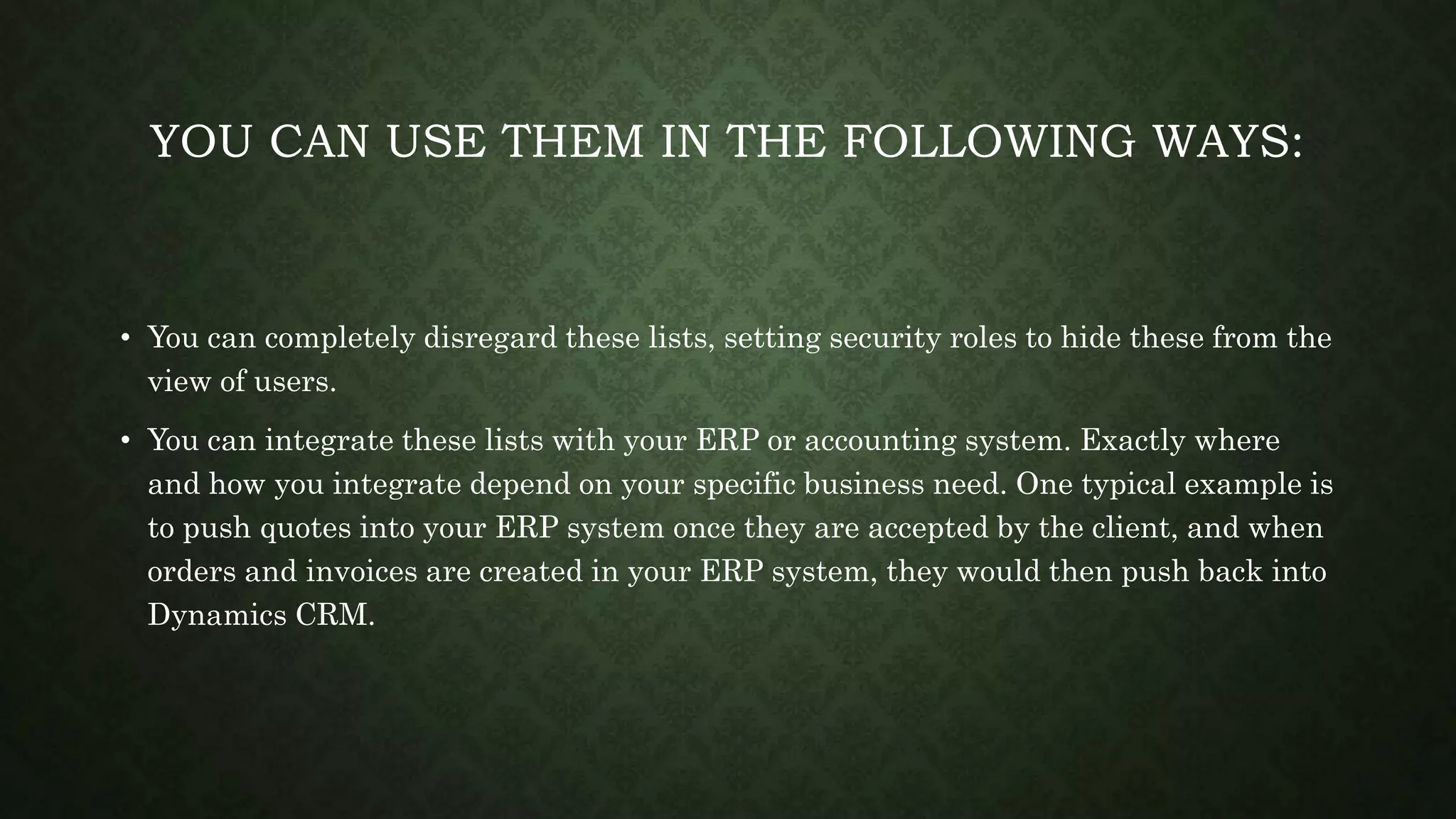 YOU CAN USE THEM IN THE FOLLOWING WAYS:
• You can completely disregard these lists, setting security roles to hide these from the
view of users.
• You can integrate these lists with your ERP or accounting system. Exactly where
and how you integrate depend on your specific business need. One typical example is
to push quotes into your ERP system once they are accepted by the client, and when
orders and invoices are created in your ERP system, they would then push back into
Dynamics CRM.
 