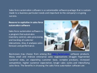 Sales force automation software is a customizable software package that is custom-
made to a business particular needs and important to the company’s on-going
success.
Reasons to capitalize in sales force
automation software
Sales force automation software is
a program that automates
inventory control, sales processing,
and tracking of customer
interactions. Also, it analyses sales
forecast and performance.
Businesses may choose from among the Sales Automation software products.
Many small and midsize enterprise sales organizations struggle fragmented
customer data, an expanding customer base, complex products, increased
competition, higher customer expectation, longer sales cycles and intensifying
sales force. The benefits in choosing the sales force automation software are:
 