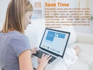 Save Time
Salespeople quickly generate estimates with the
help of sales automation application and once a
deal is signed they can speedily turn these
estimates into proposals. The system automates
time-consuming for various tasks such as
scheduling sales appointments, sending follow-up
letters and emails, tracking contacts and updating
sale opportunities.
 