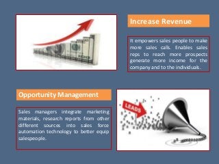 Increase Revenue
It empowers sales people to make
more sales calls. Enables sales
reps to reach more prospects
generate more income for the
company and to the individuals.
Opportunity Management
Sales managers integrate marketing
materials, research reports from other
different sources into sales force
automation technology to better equip
salespeople.
 