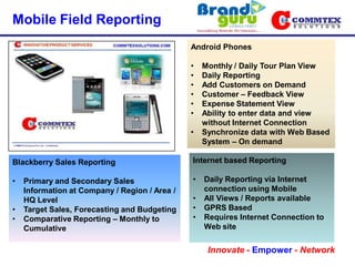 Mobile Field Reporting
                                               Android Phones

                                               •   Monthly / Daily Tour Plan View
                                               •   Daily Reporting
                                               •   Add Customers on Demand
                                               •   Customer – Feedback View
                                               •   Expense Statement View
                                               •   Ability to enter data and view
                                                   without Internet Connection
                                               •   Synchronize data with Web Based
                                                   System – On demand

Blackberry Sales Reporting                     Internet based Reporting

•   Primary and Secondary Sales                •   Daily Reporting via Internet
    Information at Company / Region / Area /       connection using Mobile
    HQ Level                                   •   All Views / Reports available
•   Target Sales, Forecasting and Budgeting    •   GPRS Based
•   Comparative Reporting – Monthly to         •   Requires Internet Connection to
    Cumulative                                     Web site

                                                    Innovate - Empower - Network
 