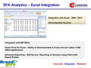 SFA Analytics – Excel Integration


                                             Integration with Excel – 2007 / 2010

                                             Choosing Data Sources




 Integration with MS Office

 Power Pivot for Excel – Ability to download data to Excel and use Cubes in MS
 Office Applications

 Advanced Reporting – Self Service Reporting on Demand using Client Side
 Report Builder


                                                  Innovate - Empower - Network
 
