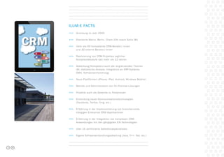 ilum:e Facts
>>>	 Gründung im Jahr 2000
>>>	 Standorte Mainz, Berlin, Cham (CH) sowie Sofia (BU
>>>	 mehr als 60 kompetente CRM-Berater/-innen
	 und 30 externe Berater/-innen
>>>	 Realisierung von CRM-Projekten jeglicher
	 Komplexitätsstufe seit mehr als 12 Jahren
>>>	 Abdeckung/Kompetenz auch der angrenzenden Themen 	
	 (BI, statistische Analyse, Integration an ERP-Systeme, 		
	 DWH, Softwareentwicklung)
>>>	 Neue Plattformen (iPhone, iPad, Android, Windows Mobile)
>>>	 Betrieb und Administration von On-Premise-Lösungen
>>>	 Projekte auch als Gewerke zu Festpreisen
>>>	 Einbindung neuer Kommunikationstechnologien
	 (Facebook, Twitter, Xing, etc.)
>>>	 Erfahrung in der Implementierung von branchenunab-
	 hängigen Enterprise CRM-Applikationen
>>>	 Erfahrung in der Integration von komplexen CRM-
	 Anwendungen mit den gängigsten EAI-Technologien
>>>	 über 15 zertifizierte Salesforcespezialisten
>>>	 Eigene Softwareentwicklungsabteilung (Java, C++, Net, etc.)
3
 