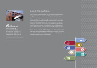 ilum:e informatik AG
ilum:e ist ein IT-Beratungshaus mit den Schwerpunkten System-
integration, Softwarevertrieb und IT-Expertenvermittlung.
ilum:e konzipiert IT-Projekte, integriert Standardsoftware in be-
stehende Anwendungslandschaften und entwickelt individuelle,
interaktive Softwarelösungen für Intranet und Internet. ilum:e
berät und unterstützt beim Einkauf von Softwareprodukten der
marktführenden Anbieter. In der Expertenvermittlung beschafft
ilum:e IT-Spezialisten, je nach individuellem Bedarf der Kunden.
ilum:e ist seit dem Jahr 2000 erfolgreich am Markt und beschäf-
tigt heute über 60 festangestellte Mitarbeiter. Kunden profitieren
vom Wissen zertifizierter Berater, sowie einem umfangreichen
Netzwerk freiberuflicher IT-Spezialisten.
ilum:e informatik ag
holzhofstraße 3 | 55116 mainz
tel. +49 (0) 61 31-25 00 6-0
fax +49 (0) 61 31-25 00 6-29
info@ilume.de | www.ilume.de
 