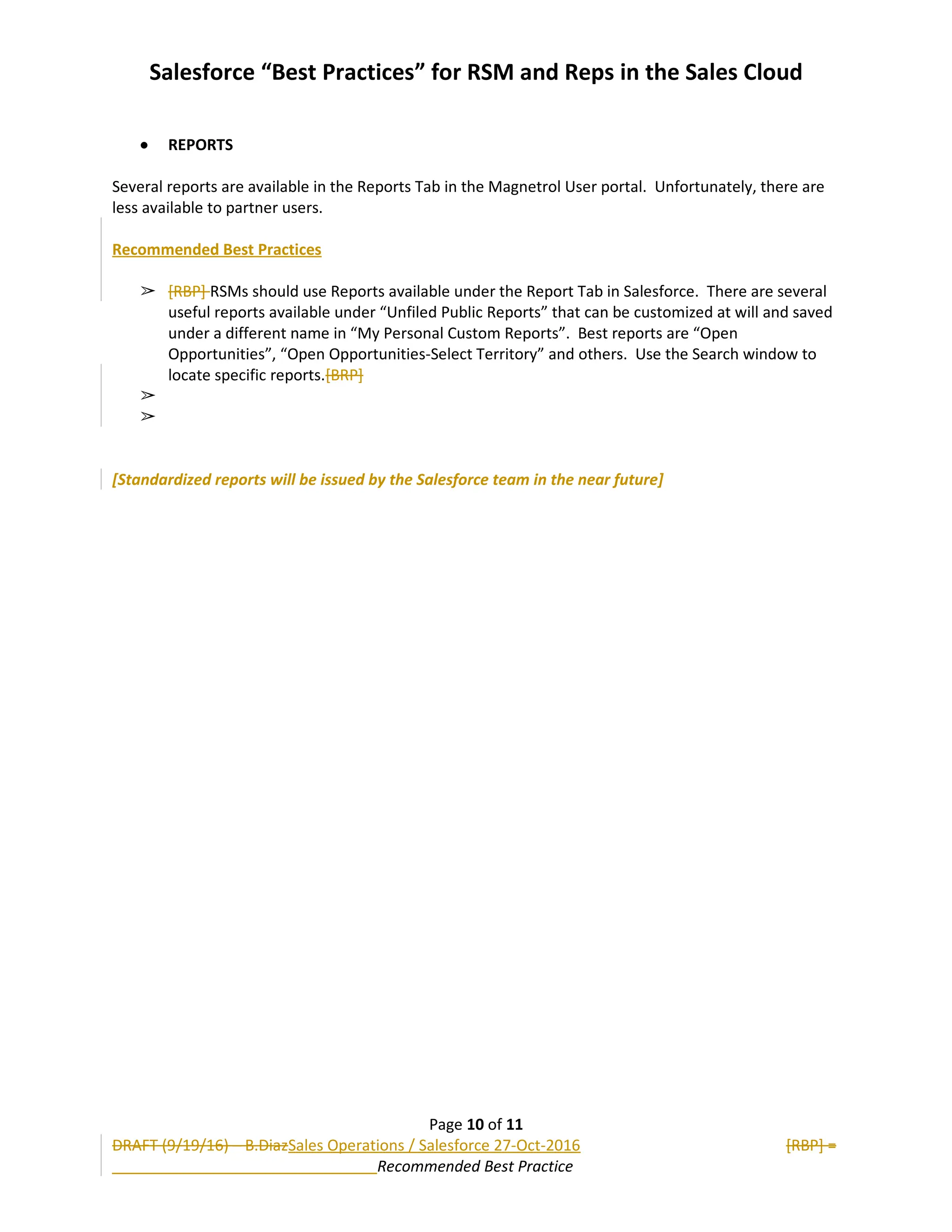 Salesforce “Best Practices” for RSM and Reps in the Sales Cloud
 REPORTS
Several reports are available in the Reports Tab in the Magnetrol User portal. Unfortunately, there are
less available to partner users.
Recommended Best Practices
➢ [RBP] RSMs should use Reports available under the Report Tab in Salesforce. There are several
useful reports available under “Unfiled Public Reports” that can be customized at will and saved
under a different name in “My Personal Custom Reports”. Best reports are “Open
Opportunities”, “Open Opportunities-Select Territory” and others. Use the Search window to
locate specific reports.[BRP]
➢
➢
[Standardized reports will be issued by the Salesforce team in the near future]
Page 10 of 11
DRAFT (9/19/16) – B.DiazSales Operations / Salesforce 27-Oct-2016 [RBP] =
Recommended Best Practice
 