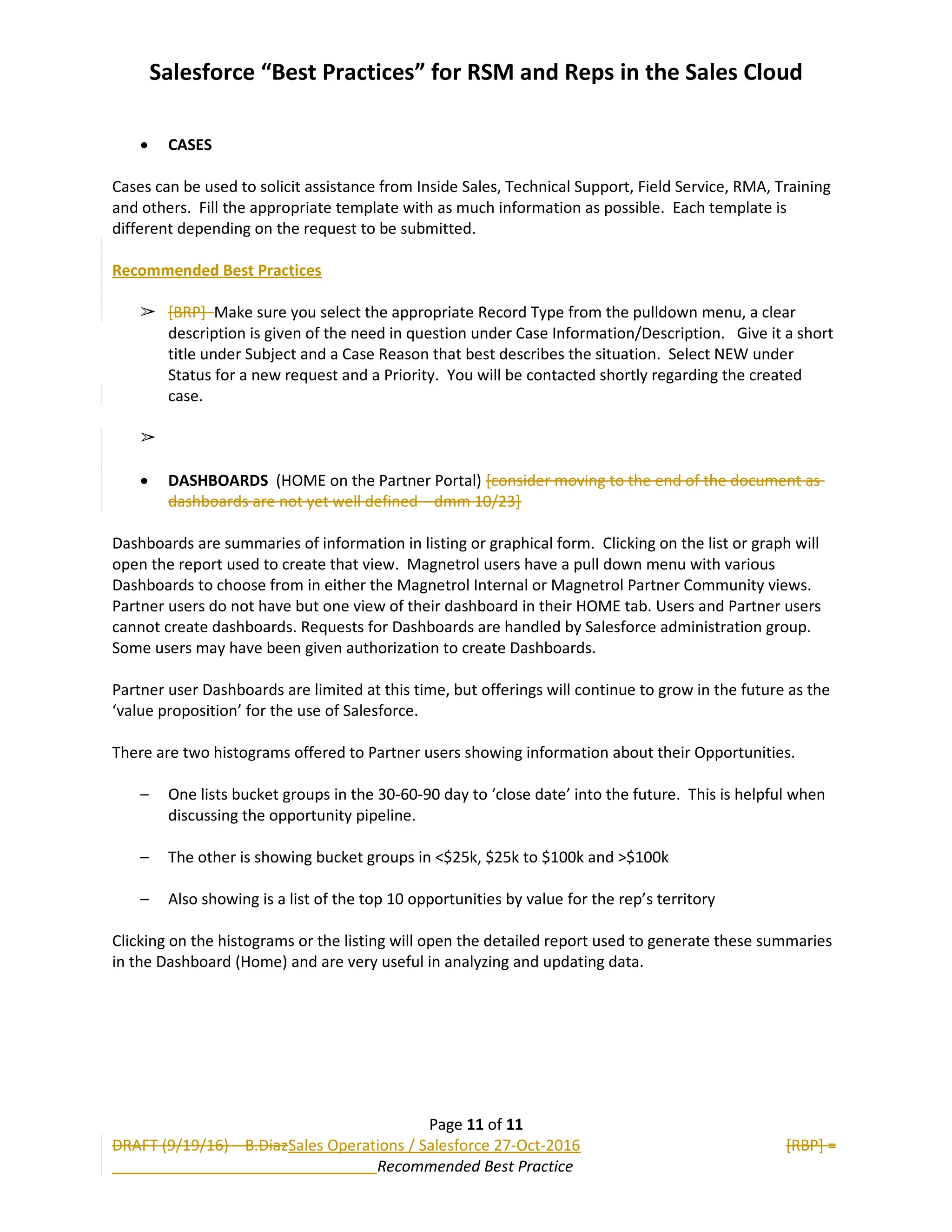 Salesforce “Best Practices” for RSM and Reps in the Sales Cloud
 CASES
Cases can be used to solicit assistance from Inside Sales, Technical Support, Field Service, RMA, Training
and others. Fill the appropriate template with as much information as possible. Each template is
different depending on the request to be submitted.
Recommended Best Practices
➢ [BRP] Make sure you select the appropriate Record Type from the pulldown menu, a clear
description is given of the need in question under Case Information/Description. Give it a short
title under Subject and a Case Reason that best describes the situation. Select NEW under
Status for a new request and a Priority. You will be contacted shortly regarding the created
case.
➢
 DASHBOARDS (HOME on the Partner Portal) [consider moving to the end of the document as
dashboards are not yet well defined – dmm 10/23]
Dashboards are summaries of information in listing or graphical form. Clicking on the list or graph will
open the report used to create that view. Magnetrol users have a pull down menu with various
Dashboards to choose from in either the Magnetrol Internal or Magnetrol Partner Community views.
Partner users do not have but one view of their dashboard in their HOME tab. Users and Partner users
cannot create dashboards. Requests for Dashboards are handled by Salesforce administration group.
Some users may have been given authorization to create Dashboards.
Partner user Dashboards are limited at this time, but offerings will continue to grow in the future as the
‘value proposition’ for the use of Salesforce.
There are two histograms offered to Partner users showing information about their Opportunities.
– One lists bucket groups in the 30-60-90 day to ‘close date’ into the future. This is helpful when
discussing the opportunity pipeline.
– The other is showing bucket groups in <$25k, $25k to $100k and >$100k
– Also showing is a list of the top 10 opportunities by value for the rep’s territory
Clicking on the histograms or the listing will open the detailed report used to generate these summaries
in the Dashboard (Home) and are very useful in analyzing and updating data.
Page 11 of 11
DRAFT (9/19/16) – B.DiazSales Operations / Salesforce 27-Oct-2016 [RBP] =
Recommended Best Practice
 