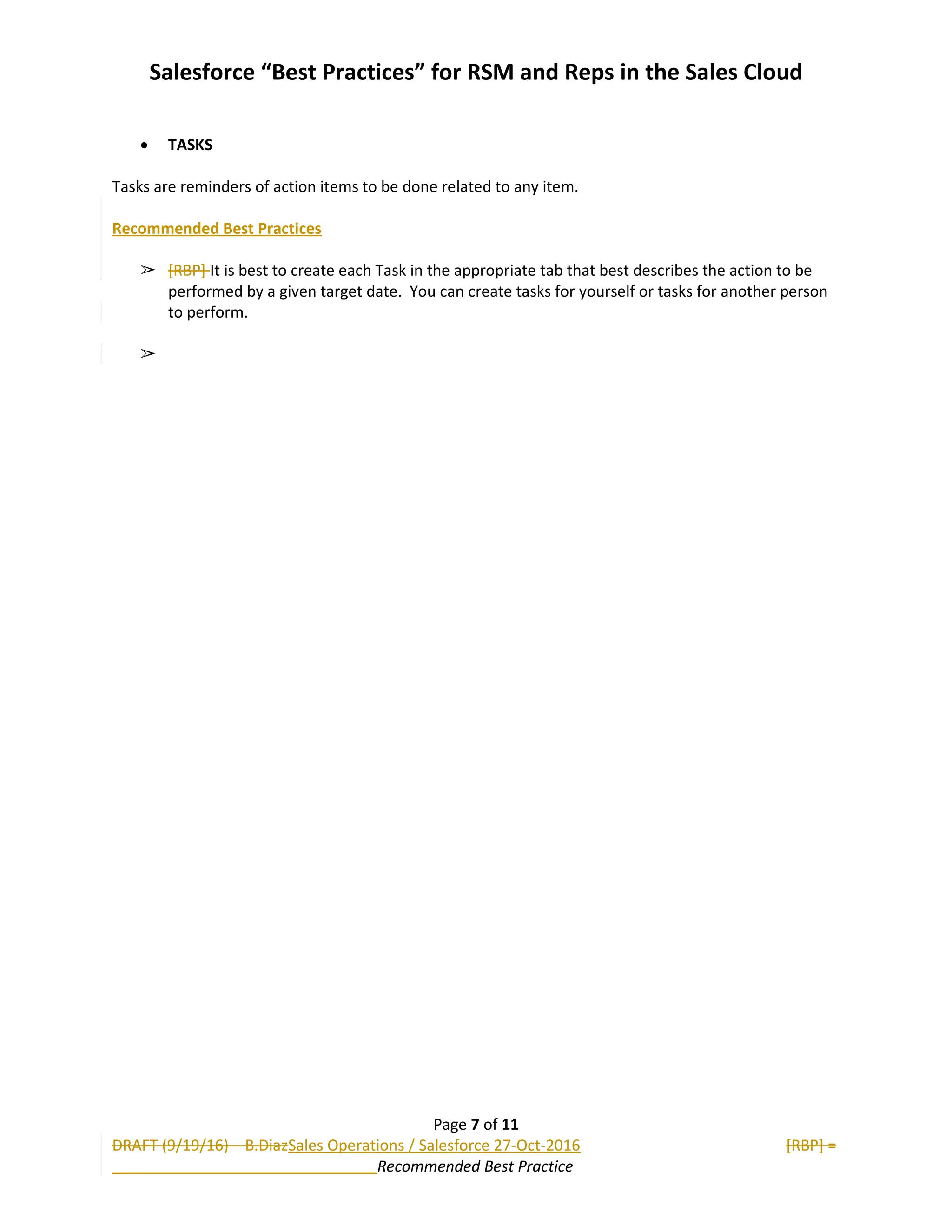 Salesforce “Best Practices” for RSM and Reps in the Sales Cloud
 TASKS
Tasks are reminders of action items to be done related to any item.
Recommended Best Practices
➢ [RBP] It is best to create each Task in the appropriate tab that best describes the action to be
performed by a given target date. You can create tasks for yourself or tasks for another person
to perform.
➢
Page 7 of 11
DRAFT (9/19/16) – B.DiazSales Operations / Salesforce 27-Oct-2016 [RBP] =
Recommended Best Practice
 