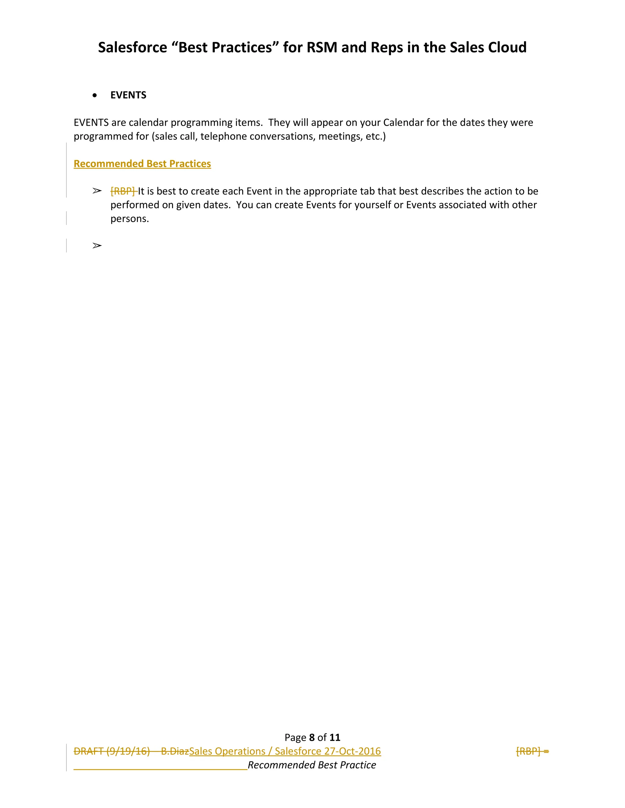 Salesforce “Best Practices” for RSM and Reps in the Sales Cloud
 EVENTS
EVENTS are calendar programming items. They will appear on your Calendar for the dates they were
programmed for (sales call, telephone conversations, meetings, etc.)
Recommended Best Practices
➢ [RBP] It is best to create each Event in the appropriate tab that best describes the action to be
performed on given dates. You can create Events for yourself or Events associated with other
persons.
➢
Page 8 of 11
DRAFT (9/19/16) – B.DiazSales Operations / Salesforce 27-Oct-2016 [RBP] =
Recommended Best Practice
 