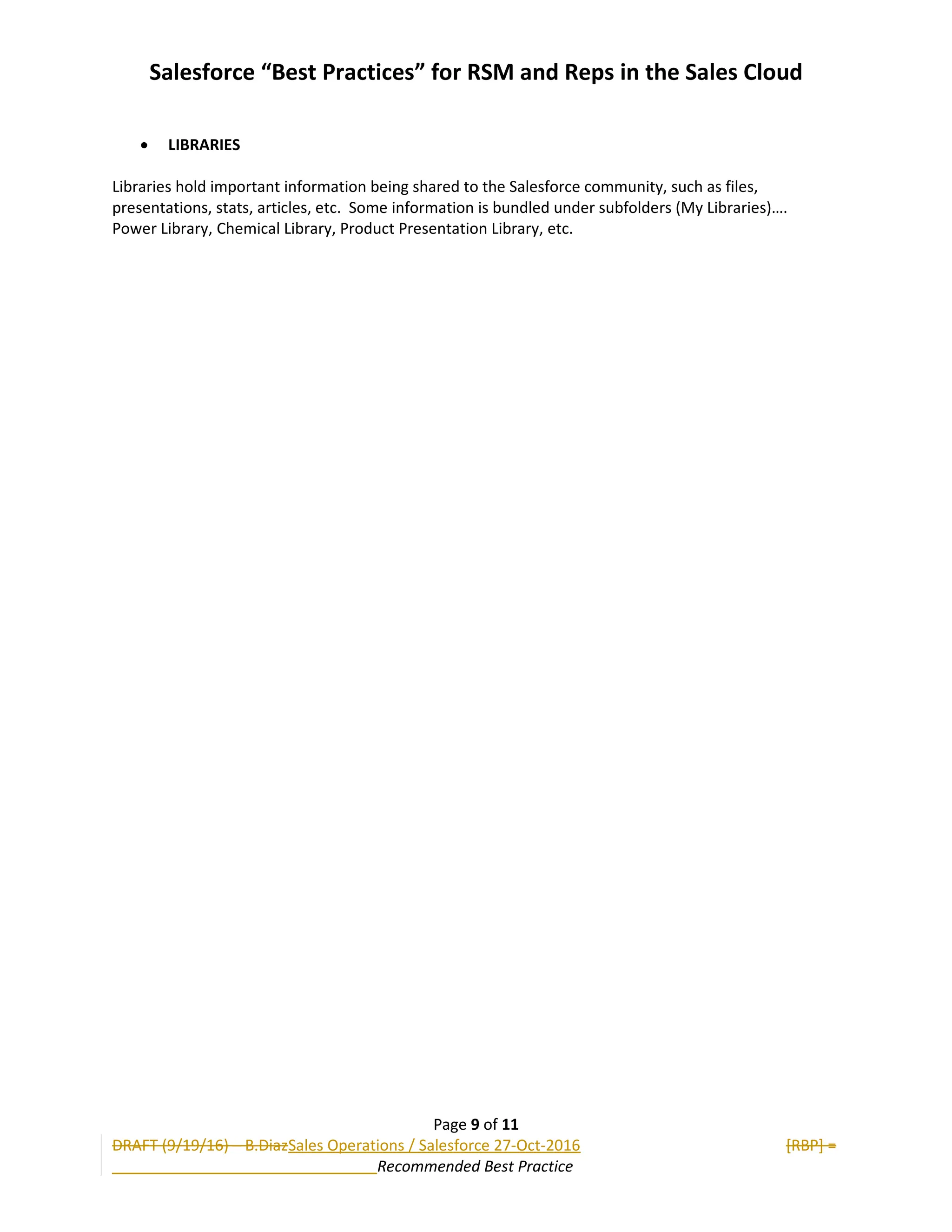 Salesforce “Best Practices” for RSM and Reps in the Sales Cloud
 LIBRARIES
Libraries hold important information being shared to the Salesforce community, such as files,
presentations, stats, articles, etc. Some information is bundled under subfolders (My Libraries)….
Power Library, Chemical Library, Product Presentation Library, etc.
Page 9 of 11
DRAFT (9/19/16) – B.DiazSales Operations / Salesforce 27-Oct-2016 [RBP] =
Recommended Best Practice
 