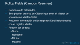 Rollup Fields (Campos Resumen)
▪ Campos auto calculados
▪ Solo pueden crearse en Objetos que sean el Master de
una relación Master-Detail
▪ Resumen información de los registros Detail relacionados
con el registro Master
▪ Pueden ser de tipo:
–Suma
–Recuento
–Mínimo
–Máximo
 