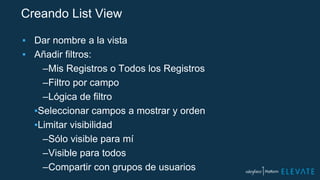 Creando List View
▪ Dar nombre a la vista
▪ Añadir filtros:
–Mis Registros o Todos los Registros
–Filtro por campo
–Lógica de filtro
▪Seleccionar campos a mostrar y orden
▪Limitar visibilidad
–Sólo visible para mí
–Visible para todos
–Compartir con grupos de usuarios
 