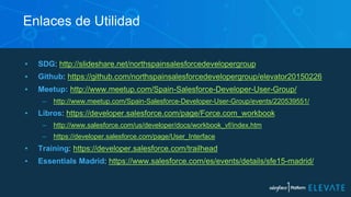 ▪ SDG: http://slideshare.net/northspainsalesforcedevelopergroup
▪ Github: https://github.com/northspainsalesforcedevelopergroup/elevator20150226
▪ Meetup: http://www.meetup.com/Spain-Salesforce-Developer-User-Group/
– http://www.meetup.com/Spain-Salesforce-Developer-User-Group/events/220539551/
▪ Libros: https://developer.salesforce.com/page/Force.com_workbook
– http://www.salesforce.com/us/developer/docs/workbook_vf/index.htm
– https://developer.salesforce.com/page/User_Interface
▪ Training: https://developer.salesforce.com/trailhead
▪ Essentials Madrid: https://www.salesforce.com/es/events/details/sfe15-madrid/
Enlaces de Utilidad
 