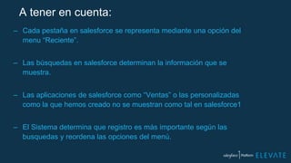 A tener en cuenta:
– Cada pestaña en salesforce se representa mediante una opción del
menu “Reciente”.
– Las búsquedas en salesforce determinan la información que se
muestra.
– Las aplicaciones de salesforce como “Ventas” o las personalizadas
como la que hemos creado no se muestran como tal en salesforce1
– El Sistema determina que registro es más importante según las
busquedas y reordena las opciones del menú.
 