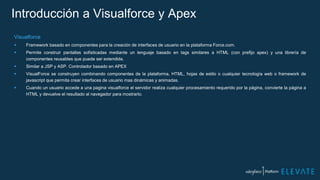 Introducción a Visualforce y Apex
Visualforce
 Framework basado en componentes para la creación de interfaces de usuario en la plataforma Force.com.
 Permite construir pantallas sofisticadas mediante un lenguaje basado en tags similares a HTML (con prefijo apex) y una librería de
componentes reusables que puede ser extendida.
 Similar a JSP y ASP. Controlador basado en APEX
 VisualForce se construyen combinando componentes de la plataforma, HTML, hojas de estilo o cualquier tecnología web o framework de
javascript que permita crear interfaces de usuario mas dinámicas y animadas.
 Cuando un usuario accede a una pagina visualforce el servidor realiza cualquier procesamiento requerido por la página, convierte la página a
HTML y devuelve el resultado al navegador para mostrarlo.
 