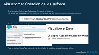 Visualforce: Creación de visualforce
 En el navegador añadimos /apex/holamundo a la instancia de Salesforce.
Por ejemplo si tu instancia es https://eu5.salesforce.com, la nueva URL será https://eu5.salesforce.com/apex/holamundo.
 A continuación deberíais ver el siguiente error:
 Pulsa en el enlace Create Page holamundo y se abrirá el editor de visualforce con algún código por defecto.
 