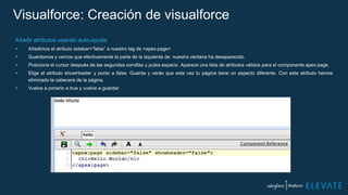 Visualforce: Creación de visualforce
Añadir atributos usando auto-ayuda
 Añadimos el atributo sidebar=“false” a nuestro tag de <apex:page>
 Guardamos y vemos que efectivamente la parte de la izquierda de nuestra ventana ha desaparecido.
 Posiciona el cursor después de las segundas comillas y pulsa espacio. Aparece una lista de atributos válidos para el componente apex:page.
 Elige el atributo showHeader y ponlo a false. Guarda y verás que esta vez tu página tiene un aspecto diferente. Con este atributo hemos
eliminado la cabecera de la página.
 Vuelve a ponerlo a true y vuelve a guardar.
 