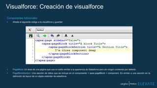 Visualforce: Creación de visualforce
Componentes Adicionales
 Añade el siguiente código a la visualforce y guardar:
 PageBlock: Un área de una página que usa un estilo similar a la apariencia de Salesforce pero sin ningún contenido por defecto.
 PageBlockSection: Una sección de datos que se incluye en el componente < apex:pageBlock > component. Es similar a una sección en la
definición de layout de un objeto estándar de salesforce.
 