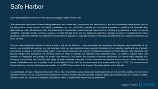Safe Harbor
Safe harbor statement under the Private Securities Litigation Reform Act of 1995:
This presentation may contain forward-looking statements that involve risks, uncertainties, and assumptions. If any such uncertainties materialize or if any of
the assumptions proves incorrect, the results of salesforce.com, inc. could differ materially from the results expressed or implied by the forward-looking
statements we make. All statements other than statements of historical fact could be deemed forward-looking, including any projections of product or service
availability, subscriber growth, earnings, revenues, or other financial items and any statements regarding strategies or plans of management for future
operations, statements of belief, any statements concerning new, planned, or upgraded services or technology developments and customer contracts or use
of our services.
The risks and uncertainties referred to above include – but are not limited to – risks associated with developing and delivering new functionality for our
service, new products and services, our new business model, our past operating losses, possible fluctuations in our operating results and rate of growth,
interruptions or delays in our Web hosting, breach of our security measures, the outcome of intellectual property and other litigation, risks associated with
possible mergers and acquisitions, the immature market in which we operate, our relatively limited operating history, our ability to expand, retain, and
motivate our employees and manage our growth, new releases of our service and successful customer deployment, our limited history reselling non-
salesforce.com products, and utilization and selling to larger enterprise customers. Further information on potential factors that could affect the financial
results of salesforce.com, inc. is included in our annual report on Form 10-Q for the most recent fiscal quarter ended July 31, 2012. This documents and
others containing important disclosures are available on the SEC Filings section of the Investor Information section of our Web site.
Any unreleased services or features referenced in this or other presentations, press releases or public statements are not currently available and may not be
delivered on time or at all. Customers who purchase our services should make the purchase decisions based upon features that are currently available.
Salesforce.com, inc. assumes no obligation and does not intend to update these forward-looking statements.
 