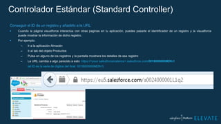 Controlador Estándar (Standard Controller)
Conseguir el ID de un registro y añadirlo a la URL
 Cuando la página visualforce interactúa con otras paginas en tu aplicación, puedes pasarle el identificador de un registro y la visualforce
puede mostrar la información de dicho registro.
 Por ejemplo:
– Ir a la aplicación Almacén
– Ir al tab del objeto Productos
– Pulsa en alguno de los registros y la pantalla mostrara los detalles de ese registro
– La URL cambia a algo parecido a esto: https://<your salesforceinstance>.salesforce.com/0018000000MDfn1
(el ID es la serie de dígitos del final: 0018000000MDfn1)
 
