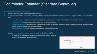 Controlador Estándar (Standard Controller)
Introducir datos usando formularios
 Vamos a crear una nueva visualforce llamada producto2
 Usando los componentes <apex:form> , <apex:inputfield> y <apex:commandButton> podemos crear una página visualforce para crear/editar
datos.
 <apex:form> es un componente que empaqueta todo lo que incluye para enviarlo al servidor como parte de una acción.
 <apex:inputField> crea un campo de formulario para un campo del objeto.
 <apex:commandButton> añade un botón a la interfaz de usuario de la página.. Este botón lanza una acción cuando es pulsado. En este
caso la acción es el save() del standard controller.
 <apex:pageMessages> para mostrar cualquier error o mensaje del formulario.
 Igual que en los ejemplos anteriores podemos añadir un Id válido en la URL:
 Si añadimos un Id estaremos editando y modificando un registro existente.
 En otro caso crearemos registros nuevos.
 