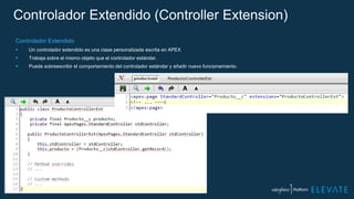 Controlador Extendido (Controller Extension)
Controlador Extendido
 Un controlador extendido es una clase personalizada escrita en APEX
 Trabaja sobre el mismo objeto que el controlador estándar.
 Puede sobreescribir el comportamiento del controlador estándar y añadir nuevo funcionamiento.
 