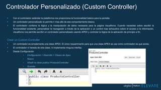 Controlador Personalizado (Custom Controller)
 Con el controlador estándar la plataforma nos proporciona la funcionalidad básica para la pantalla.
 Un controlador personalizado te permite ir mas allá de ese comportamiento básico.
 El controlador contiene la lógica y la manipulación de datos necesaria para la página visualforce. Cuando necesitas sobre escribir la
funcionalidad existente, personalizar la navegación a través de la aplicación o un control mas exhaustivo sobre el acceso a la información,
visualforce nos permite escribir un controlador personalizado usando APEX y controlar la lógica de la aplicación de principio a fin.
Crear un Custom Controller
 Un controlador es simplemente una clase APEX. El único requerimiento para que una clase APEX se use como controlador es que exista.
 El controlador ni hereda de otra clase, ni implementa ninguna interfaz.
 Desde Configuración
• Configuración > Dsarrollo > Clases de Apex
• Nuevo
• Añadir la clase publica ProductoController
• Guardar
 