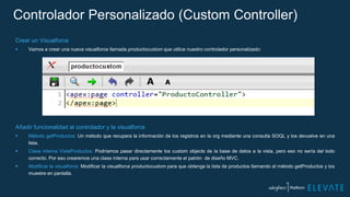 Controlador Personalizado (Custom Controller)
Crear un Visualforce
 Vamos a crear una nueva visualforce llamada productocustom que utilice nuestro controlador personalizado:
Añadir funcionalidad al controlador y la visualforce
 Método getProductos: Un método que recupera la información de los registros en la org mediante una consulta SOQL y los devuelve en una
lista.
 Clase interna VistaProductos: Podríamos pasar directamente los custom objects de la base de datos a la vista, pero eso no sería del todo
correcto. Por eso crearemos una clase interna para usar correctamente el patrón de diseño MVC.
 Modificar la visualforce: Modificar la visualforce productocustom para que obtenga la lista de productos llamando al método getProductos y los
muestre en pantalla.
 