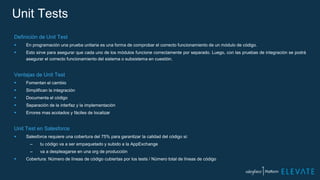 Unit Tests
Definición de Unit Test
 En programación una prueba unitaria es una forma de comprobar el correcto funcionamiento de un módulo de código.
 Esto sirve para asegurar que cada uno de los módulos funcione correctamente por separado. Luego, con las pruebas de integración se podrá
asegurar el correcto funcionamiento del sistema o subsistema en cuestión.
Ventajas de Unit Test
 Fomentan el cambio
 Simplifican la integración
 Documenta el código
 Separación de la interfaz y la implementación
 Errores mas acotados y fáciles de localizar
Unit Test en Salesforce
 Salesforce requiere una cobertura del 75% para garantizar la calidad del código si:
– tu código va a ser empaquetado y subido a la AppExchange
– va a despleagarse en una org de producción
 Cobertura: Número de líneas de código cubiertas por los tests / Número total de líneas de código
 