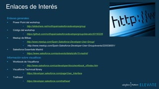 Enlaces de Interés
Enlaces generales:
 Power Point del workshop
• http://slideshare.net/northspainsalesforcedevelopergroup
 Código del workshop
• https://github.com/northspainsalesforcedevelopergroup/elevator20150226
 Meetup de Bilbao
• http://www.meetup.com/Spain-Salesforce-Developer-User-Group/
• http://www.meetup.com/Spain-Salesforce-Developer-User-Group/events/220539551/
 Salesforce Essentials Madrid
• https://www.salesforce.com/es/events/details/sfe15-madrid/
Información sobre visualfoce:
 Workbook de Visualforce
• http://www.salesforce.com/us/developer/docs/workbook_vf/index.htm
 Visualforce Technical library
• https://developer.salesforce.com/page/User_Interface
 Trailhead
• https://developer.salesforce.com/trailhead
 