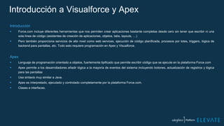 Introducción a Visualforce y Apex
Introducción
 Force.com incluye diferentes herramientas que nos permiten crear aplicaciones bastante completas desde cero sin tener que escribir ni una
sola línea de código (asistentes de creación de aplicaciones, objetos, tabs, layouts, …)
 Pero también proporciona servicios de alto nivel como web services, ejecución de código planificada, procesos por lotes, triggers, lógica de
backend para pantallas, etc. Todo esto requiere programación en Apex y Visualforce.
Apex
 Lenguaje de programación orientado a objetos, fuertemente tipificado que permite escribir código que se ejecute en la plataforma Force.com
 Apex permite a los desarrolladores añadir lógica a la mayoría de eventos del sistema incluyendo botones, actualización de registros y lógica
para las pantallas
 Usa sintaxis muy similar a Java.
 Apex es interpretado, ejecutado y controlado completamente por la plataforma Force.com.
 Clases e interfaces.
 