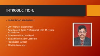 INTRODUC TION:
• VARAPRASAD KONDAPALLI
• 20+ Years IT experience;
• Salesforce& Agile Professional with 15+years
experience
• Salesforce Practice Head
• 8x Salesforce.com Certified
• Trailblazer Mentor
• Movies,Music,etc..
 