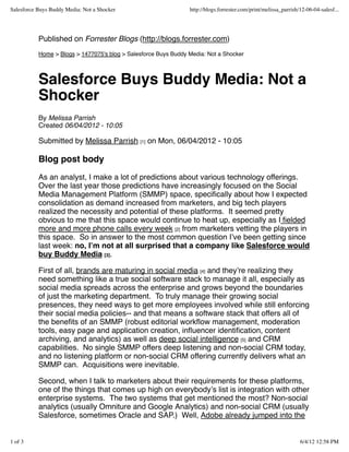 Salesforce Buys Buddy Media: Not a Shocker                       http://blogs.forrester.com/print/melissa_parrish/12-06-04-salesf...




           Published on Forrester Blogs (http://blogs.forrester.com)
           Home > Blogs > 1477075's blog > Salesforce Buys Buddy Media: Not a Shocker



           Salesforce Buys Buddy Media: Not a
           Shocker
           By Melissa Parrish
           Created 06/04/2012 - 10:05

           Submitted by Melissa Parrish [1] on Mon, 06/04/2012 - 10:05

           Blog post body
           As an analyst, I make a lot of predictions about various technology offerings.
           Over the last year those predictions have increasingly focused on the Social
           Media Management Platform (SMMP) space, speciﬁcally about how I expected
           consolidation as demand increased from marketers, and big tech players
           realized the necessity and potential of these platforms. It seemed pretty
           obvious to me that this space would continue to heat up, especially as I ﬁelded
           more and more phone calls every week [2] from marketers vetting the players in
           this space. So in answer to the most common question Iʼve been getting since
           last week: no, Iʼm not at all surprised that a company like Salesforce would
           buy Buddy Media [3].

           First of all, brands are maturing in social media [4] and theyʼre realizing they
           need something like a true social software stack to manage it all, especially as
           social media spreads across the enterprise and grows beyond the boundaries
           of just the marketing department. To truly manage their growing social
           presences, they need ways to get more employees involved while still enforcing
           their social media policies-- and that means a software stack that offers all of
           the beneﬁts of an SMMP (robust editorial workﬂow management, moderation
           tools, easy page and application creation, inﬂuencer identiﬁcation, content
           archiving, and analytics) as well as deep social intelligence [5] and CRM
           capabilities. No single SMMP offers deep listening and non-social CRM today,
           and no listening platform or non-social CRM offering currently delivers what an
           SMMP can. Acquisitions were inevitable.

           Second, when I talk to marketers about their requirements for these platforms,
           one of the things that comes up high on everybodyʼs list is integration with other
           enterprise systems. The two systems that get mentioned the most? Non-social
           analytics (usually Omniture and Google Analytics) and non-social CRM (usually
           Salesforce, sometimes Oracle and SAP.) Well, Adobe already jumped into the


1 of 3                                                                                                            6/4/12 12:58 PM
 