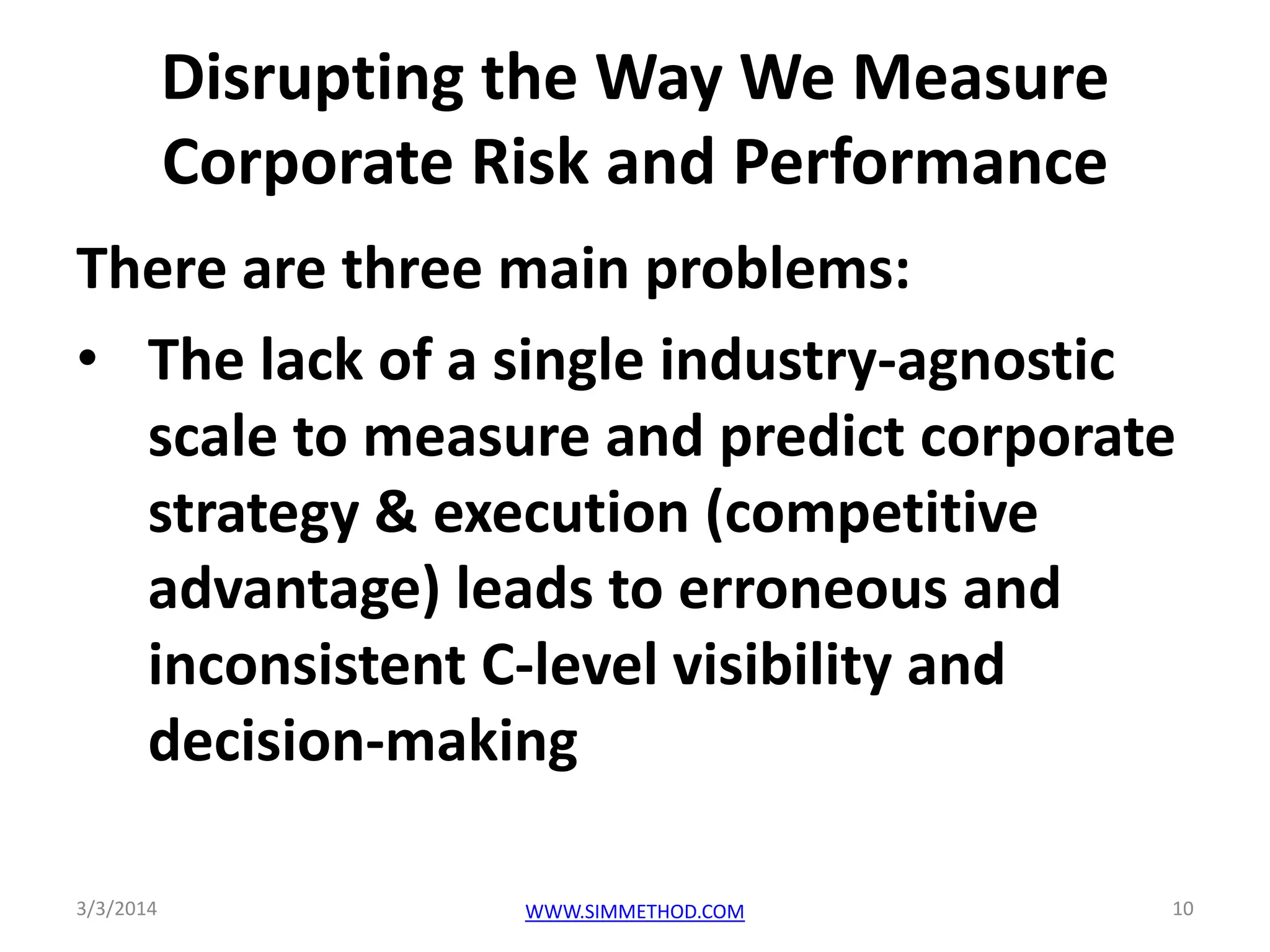 Disrupting the Way We Measure
Corporate Risk and Performance
There are three main problems:
• The lack of a single industry-agnostic
scale to measure and predict corporate
strategy & execution (competitive
advantage) leads to erroneous and
inconsistent C-level visibility and
decision-making
3/3/2014

WWW.SIMMETHOD.COM

10

 