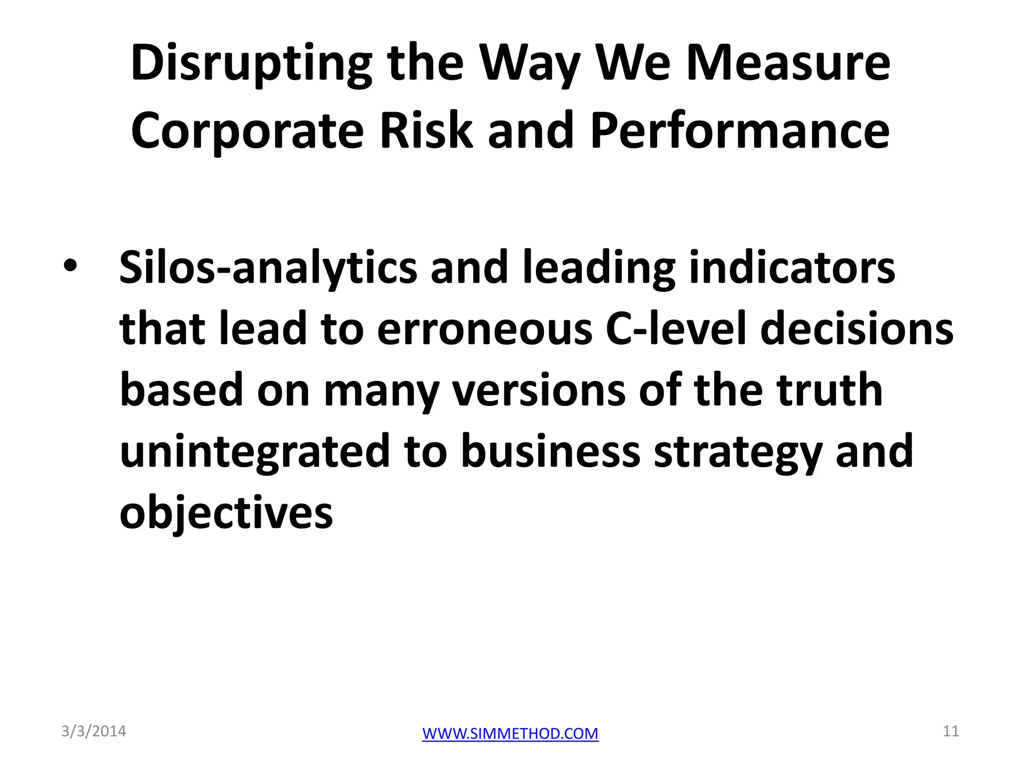 Disrupting the Way We Measure
Corporate Risk and Performance
• Silos-analytics and leading indicators
that lead to erroneous C-level decisions
based on many versions of the truth
unintegrated to business strategy and
objectives

3/3/2014

WWW.SIMMETHOD.COM

11

 