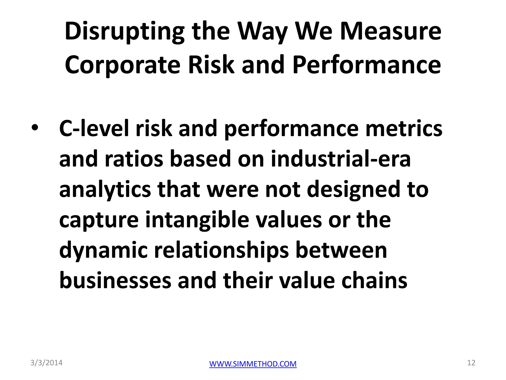 Disrupting the Way We Measure
Corporate Risk and Performance
• C-level risk and performance metrics
and ratios based on industrial-era
analytics that were not designed to
capture intangible values or the
dynamic relationships between
businesses and their value chains

3/3/2014

WWW.SIMMETHOD.COM

12

 
