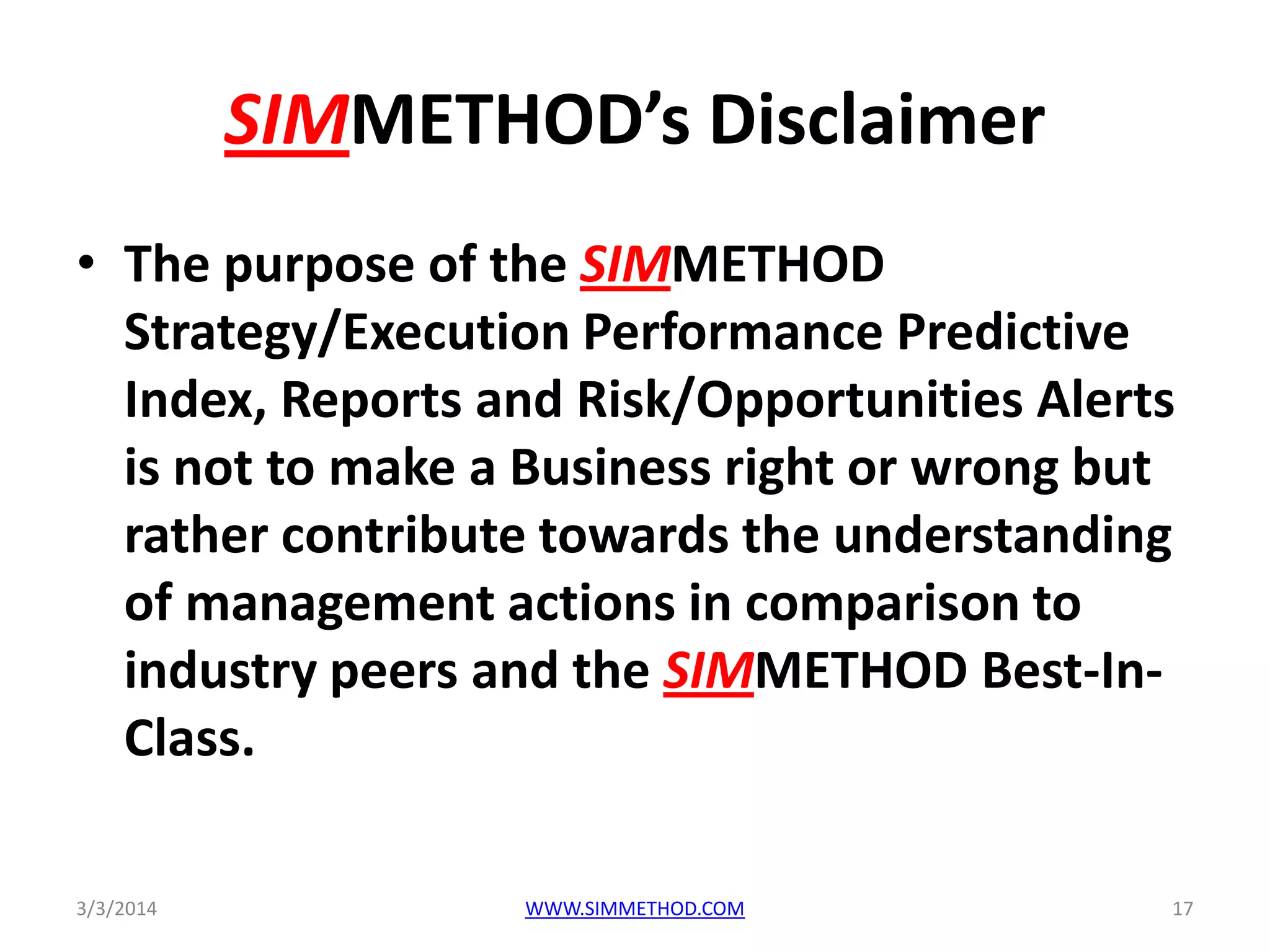 SIMMETHOD’s Disclaimer
• The purpose of the SIMMETHOD
Strategy/Execution Performance Predictive
Index, Reports and Risk/Opportunities Alerts
is not to make a Business right or wrong but
rather contribute towards the understanding
of management actions in comparison to
industry peers and the SIMMETHOD Best-InClass.
3/3/2014

WWW.SIMMETHOD.COM

17

 