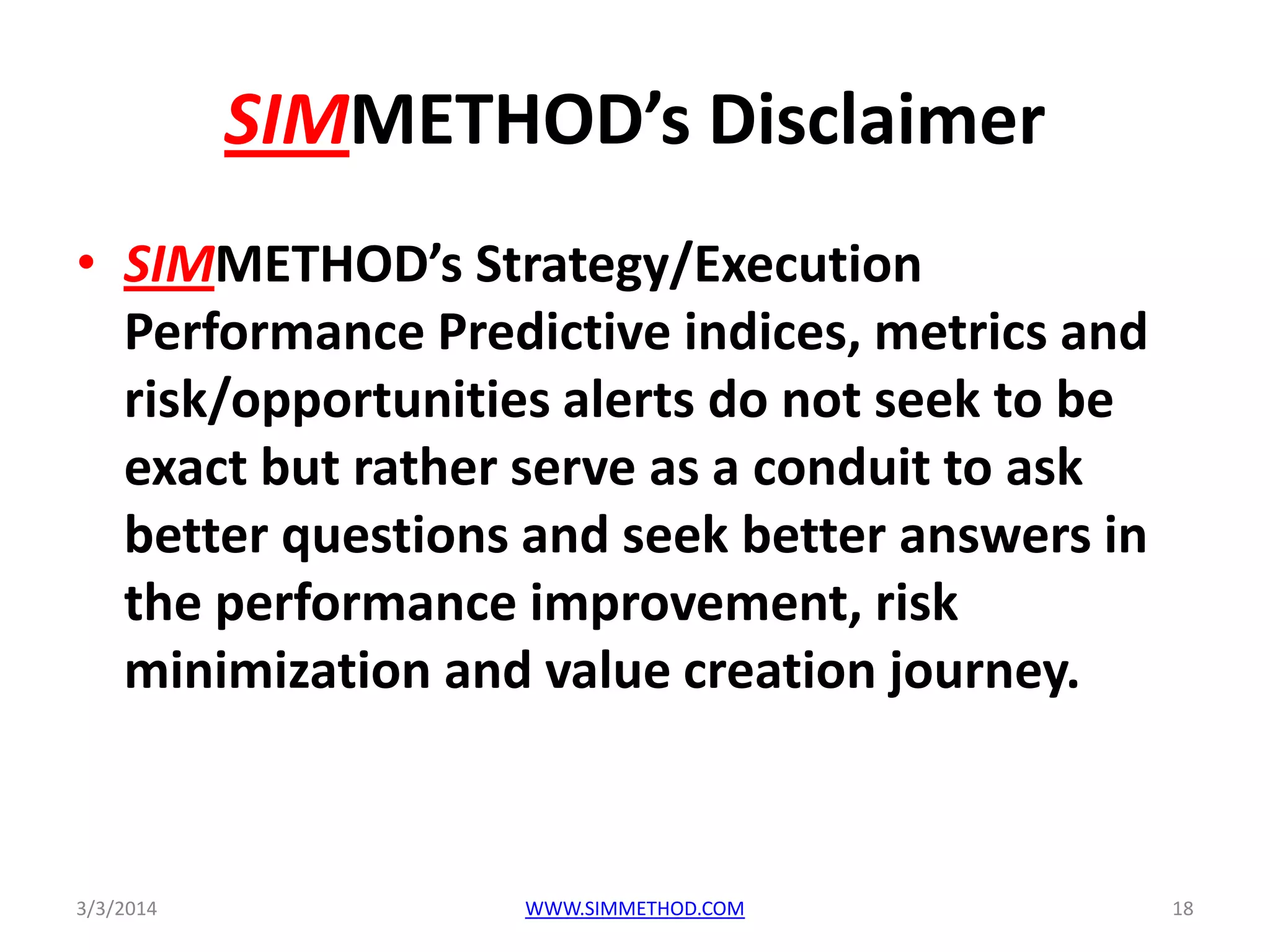 SIMMETHOD’s Disclaimer
• SIMMETHOD’s Strategy/Execution
Performance Predictive indices, metrics and
risk/opportunities alerts do not seek to be
exact but rather serve as a conduit to ask
better questions and seek better answers in
the performance improvement, risk
minimization and value creation journey.

3/3/2014

WWW.SIMMETHOD.COM

18

 