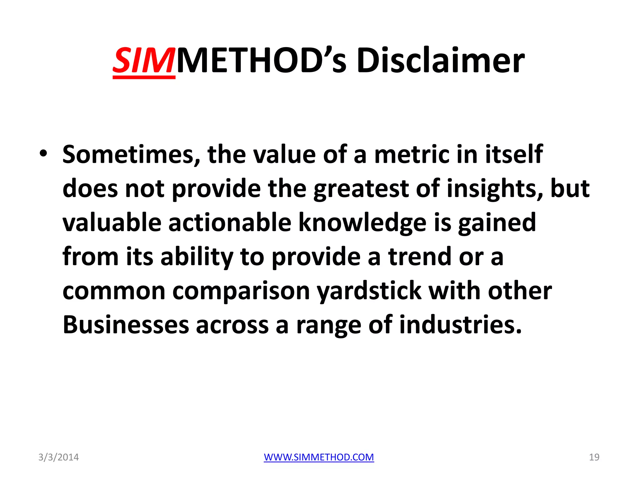 SIMMETHOD’s Disclaimer
• Sometimes, the value of a metric in itself
does not provide the greatest of insights, but
valuable actionable knowledge is gained
from its ability to provide a trend or a
common comparison yardstick with other
Businesses across a range of industries.

3/3/2014

WWW.SIMMETHOD.COM

19

 