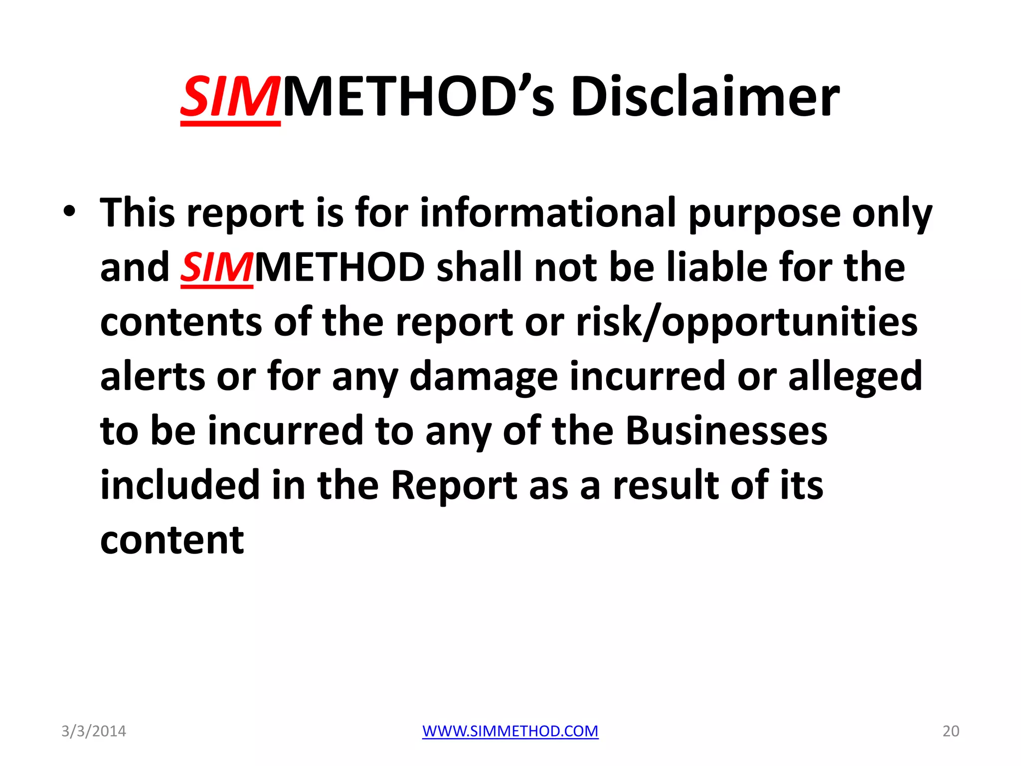 SIMMETHOD’s Disclaimer
• This report is for informational purpose only
and SIMMETHOD shall not be liable for the
contents of the report or risk/opportunities
alerts or for any damage incurred or alleged
to be incurred to any of the Businesses
included in the Report as a result of its
content

3/3/2014

WWW.SIMMETHOD.COM

20

 