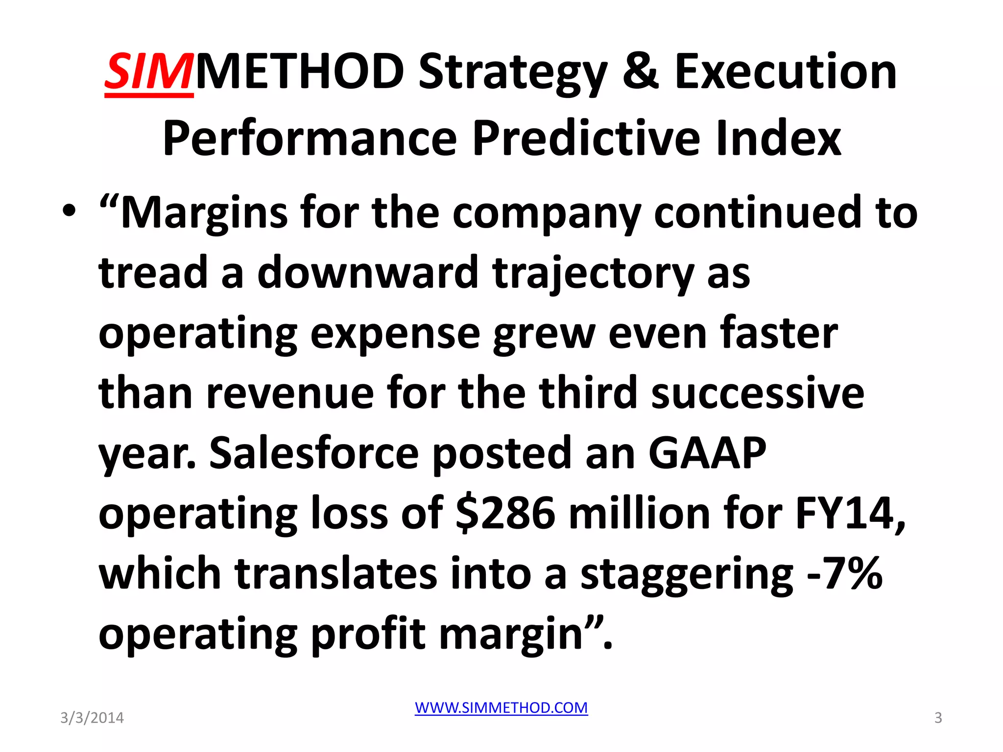 SIMMETHOD Strategy & Execution
Performance Predictive Index
• “Margins for the company continued to
tread a downward trajectory as
operating expense grew even faster
than revenue for the third successive
year. Salesforce posted an GAAP
operating loss of $286 million for FY14,
which translates into a staggering -7%
operating profit margin”.
3/3/2014

WWW.SIMMETHOD.COM

3

 