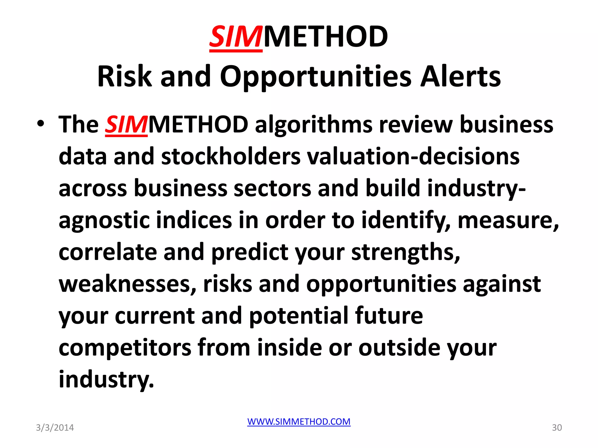 SIMMETHOD
Risk and Opportunities Alerts
• The SIMMETHOD algorithms review business
data and stockholders valuation-decisions
across business sectors and build industryagnostic indices in order to identify, measure,
correlate and predict your strengths,
weaknesses, risks and opportunities against
your current and potential future
competitors from inside or outside your
industry.
3/3/2014

WWW.SIMMETHOD.COM

30

 