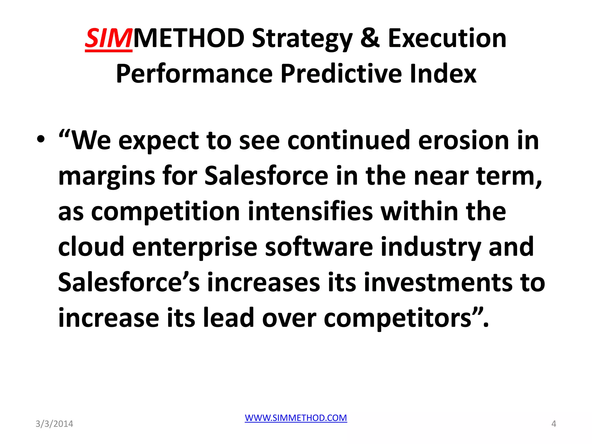 SIMMETHOD Strategy & Execution
Performance Predictive Index
• “We expect to see continued erosion in
margins for Salesforce in the near term,
as competition intensifies within the
cloud enterprise software industry and
Salesforce’s increases its investments to
increase its lead over competitors”.

3/3/2014

WWW.SIMMETHOD.COM

4

 