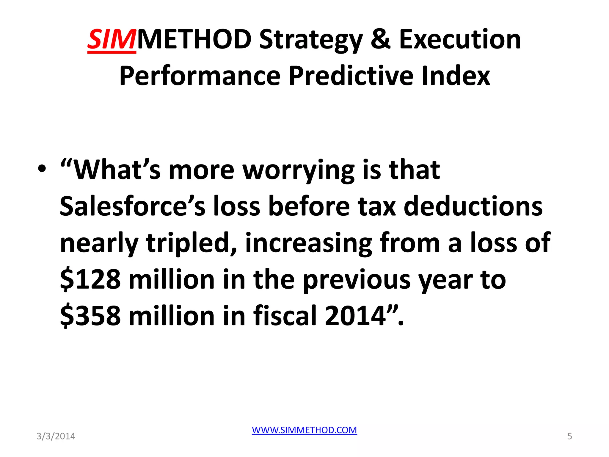 SIMMETHOD Strategy & Execution
Performance Predictive Index
• “What’s more worrying is that
Salesforce’s loss before tax deductions
nearly tripled, increasing from a loss of
$128 million in the previous year to
$358 million in fiscal 2014”.

3/3/2014

WWW.SIMMETHOD.COM

5

 