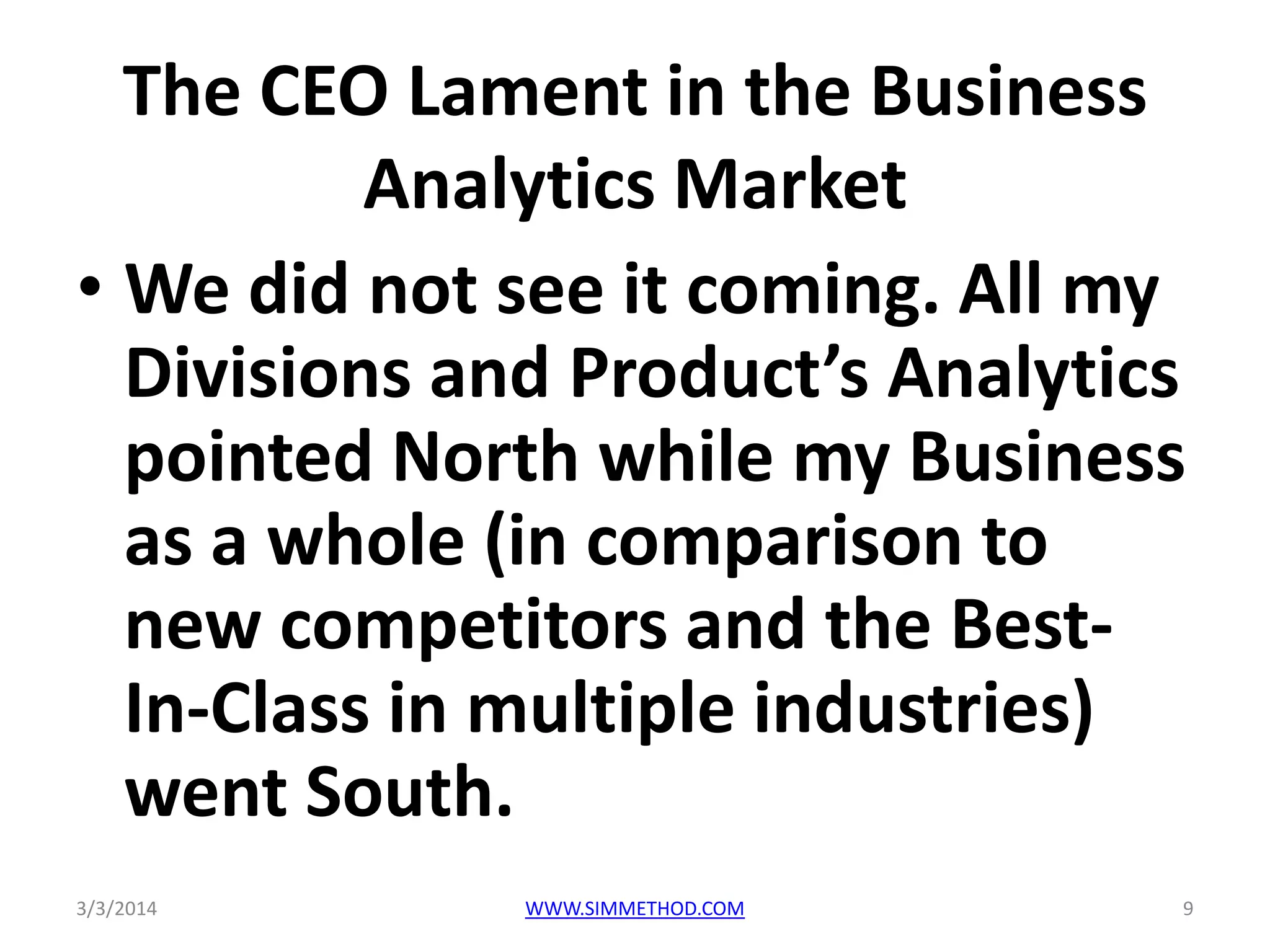 The CEO Lament in the Business
Analytics Market
• We did not see it coming. All my
Divisions and Product’s Analytics
pointed North while my Business
as a whole (in comparison to
new competitors and the BestIn-Class in multiple industries)
went South.
3/3/2014

WWW.SIMMETHOD.COM

9

 
