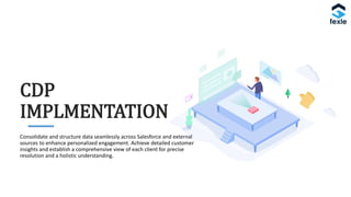 Consolidate and structure data seamlessly across Salesforce and external
sources to enhance personalized engagement. Achieve detailed customer
insights and establish a comprehensive view of each client for precise
resolution and a holistic understanding.
CDP
IMPLMENTATION
 
