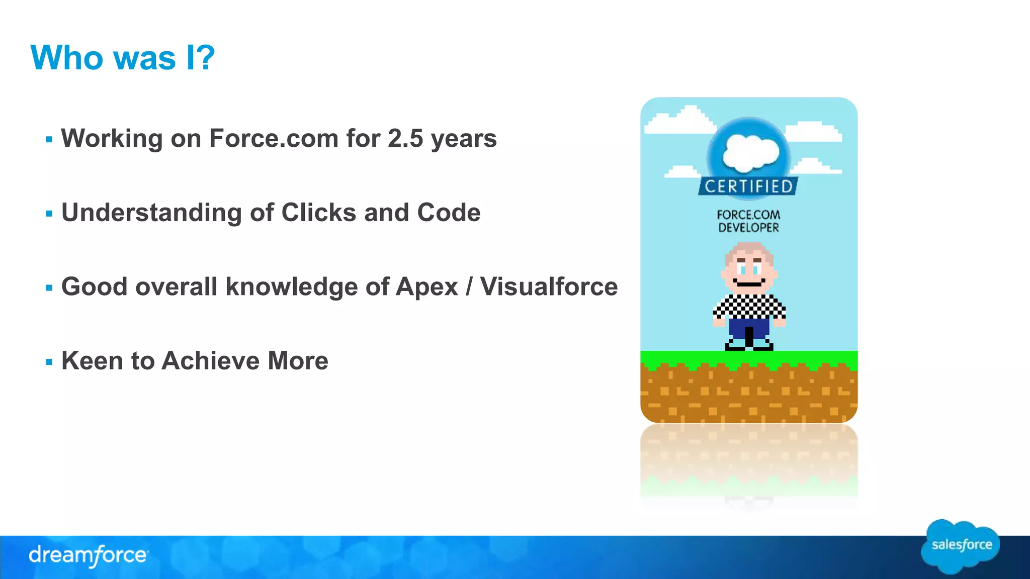 Who was I? 
 Working on Force.com for 2.5 years 
 Understanding of Clicks and Code 
 Good overall knowledge of Apex / Visualforce 
 Keen to Achieve More 
 