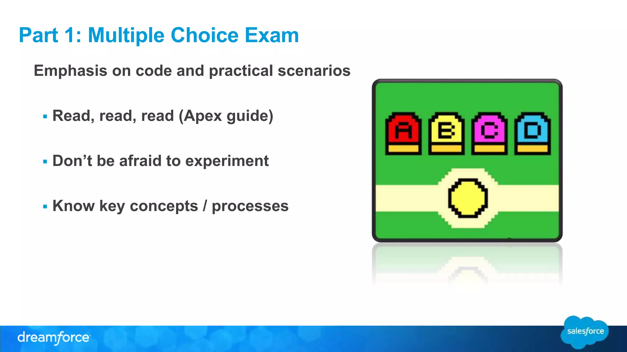 Part 1: Multiple Choice Exam 
Emphasis on code and practical scenarios 
 Read, read, read (Apex guide) 
 Don’t be afraid to experiment 
 Know key concepts / processes 
 