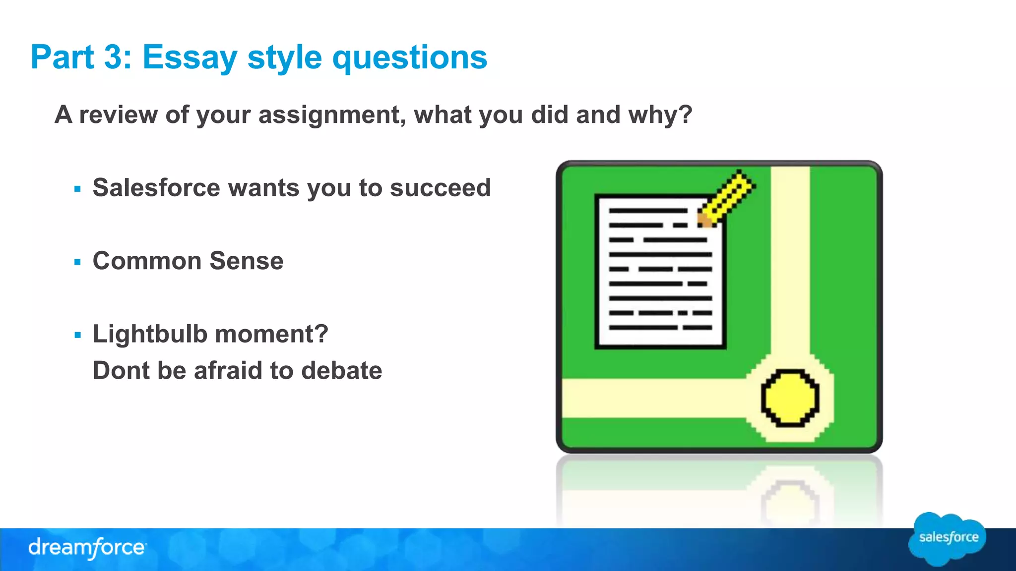 Part 3: Essay style questions 
A review of your assignment, what you did and why? 
 Salesforce wants you to succeed 
 Common Sense 
 Lightbulb moment? 
Dont be afraid to debate 
 