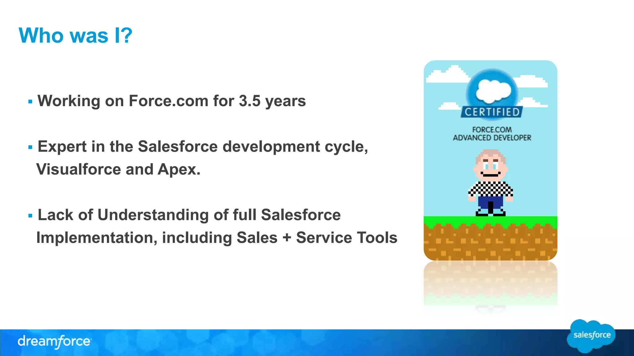 Who was I? 
 Working on Force.com for 3.5 years 
 Expert in the Salesforce development cycle, 
Visualforce and Apex. 
 Lack of Understanding of full Salesforce 
Implementation, including Sales + Service Tools 
 
