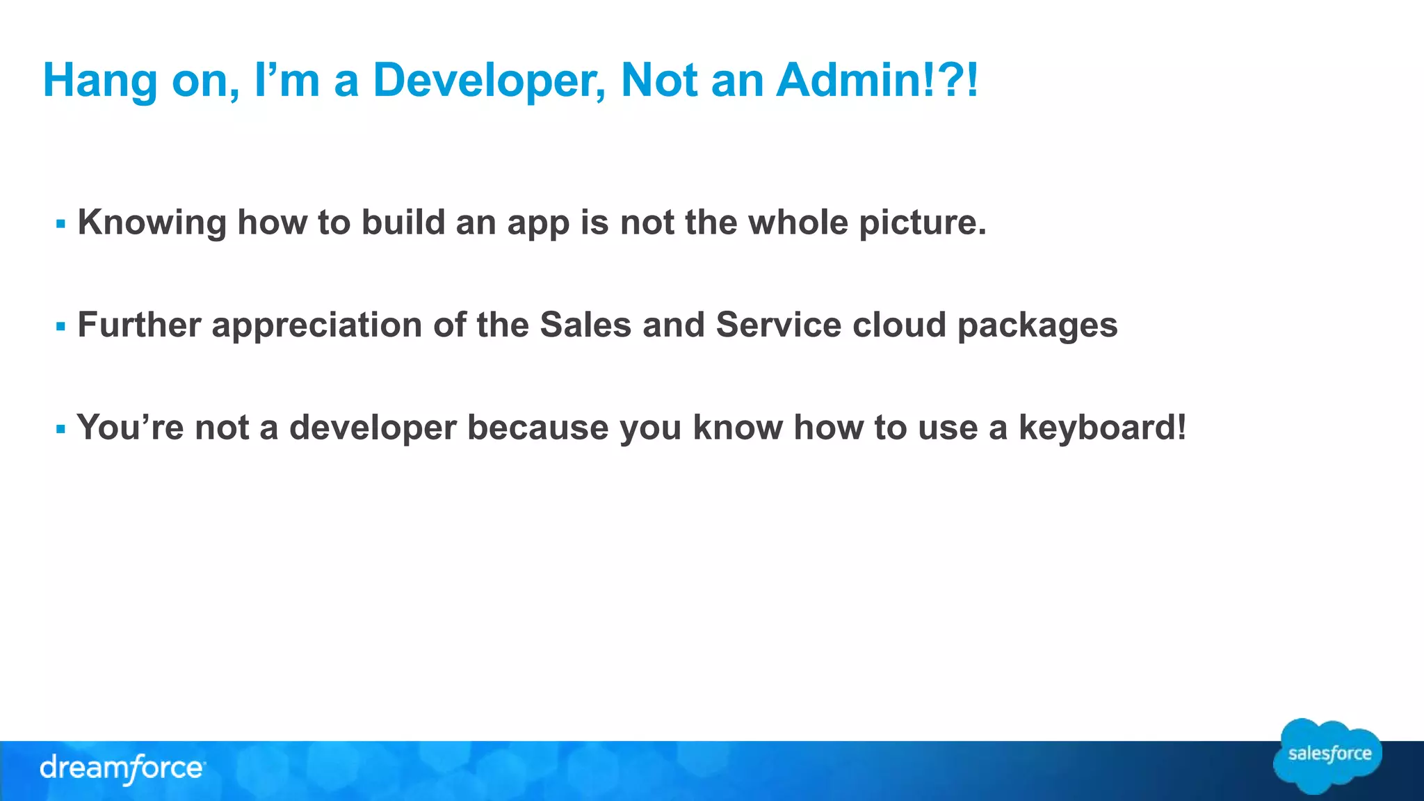 Hang on, I’m a Developer, Not an Admin!?! 
 Knowing how to build an app is not the whole picture. 
 Further appreciation of the Sales and Service cloud packages 
 You’re not a developer because you know how to use a keyboard! 
 